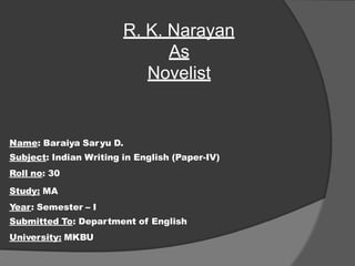 Name: Baraiya Saryu D.
Subject: Indian Writing in English (Paper-IV)
Roll no: 30
Study: MA
Year: Semester – I
Submitted To: Department of English
University: MKBU
R. K. Narayan
As
Novelist
 