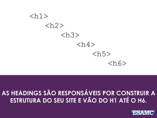 AS HEADINGS SÃO RESPONSÁVEIS POR CONSTRUIR A
ESTRUTURA DO SEU SITE E VÃO DO H1 ATÉ O H6.
<h1>
<h2>
<h3>
<h4>
<h5>
<h6>
 