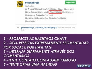1 – PROSPECTE AS HASHTAGS CHAVE
2 – SIGA PESSOAS EXTREMAMENTE SEGMENTADAS:
POR LOCAL E POR HASHTAG
3 – INTERAJA DIARIAMENTE ATRAVÉS DOS
COMENTÁRIOS
4 –TENTE CONTATO COM ALGUM FAMOSO
5 – TENTE CRIAR UMA HASHTAG
 