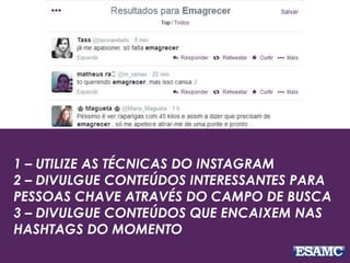 1 – UTILIZE AS TÉCNICAS DO INSTAGRAM
2 – DIVULGUE CONTEÚDOS INTERESSANTES PARA
PESSOAS CHAVE ATRAVÉS DO CAMPO DE BUSCA
3 – DIVULGUE CONTEÚDOS QUE ENCAIXEM NAS
HASHTAGS DO MOMENTO
 