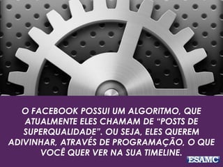 O FACEBOOK POSSUI UM ALGORITMO, QUE
ATUALMENTE ELES CHAMAM DE “POSTS DE
SUPERQUALIDADE”. OU SEJA, ELES QUEREM
ADIVINHAR, ATRAVÉS DE PROGRAMAÇÃO, O QUE
VOCÊ QUER VER NA SUA TIMELINE.
 