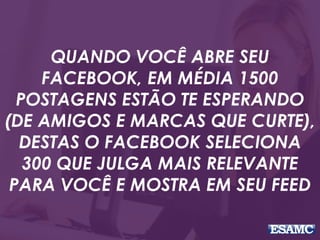 QUANDO VOCÊ ABRE SEU
FACEBOOK, EM MÉDIA 1500
POSTAGENS ESTÃO TE ESPERANDO
(DE AMIGOS E MARCAS QUE CURTE),
DESTAS O FACEBOOK SELECIONA
300 QUE JULGA MAIS RELEVANTE
PARA VOCÊ E MOSTRA EM SEU FEED
 
