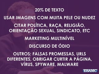20% DE TEXTO
USAR IMAGENS COM MUITA PELE OU NUDEZ
CITAR POLÍTICA, RAÇA, RELIGIÃO,
ORIENTAÇÃO SEXUAL, SINDICATO, ETC
MARKETING MULTINÍVEL
DISCURSO DE ÓDIO
OUTROS: FALSAS PROMESSAS, URLS
DIFERENTES, OBRIGAR CURTIR A PÁGINA,
VÍRUS, SPYWARE, MALWARE
 