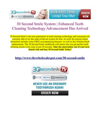 30 Second Smile System | Enhanced Teeth
  Cleaning Technology Advancement Has Arrived
30 Second Smile is the next generation in teeth cleaning technology and consumers are
  currently able to try this state-of-the-art system for free. As well, the current online
promotion includes some FREE accompanying bonuses- as well as free lifetime brush
 replacements. The 30 Second Smile toothbrush will ensure that you get perfect teeth
cleaning results every time in just 30 seconds. Take the uncertainty out of your next
                     dental visit and buy 30 Second Smile Today!


     http://www.thewholesalespot.com/30-second-smile
 