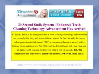 30 Second Smile System | Enhanced Teeth Cleaning Technology Advancement Has Arrived 30 Second Smile is the next generation in teeth cleaning technology and consumers are currently able to try this state-of-the-art system for free. As well, the current online promotion includes some FREE accompanying bonuses- as well as free lifetime brush replacements. The 30 Second Smile toothbrush will ensure that you get perfect teeth cleaning results every time in just 30 seconds.  Take the uncertainty out of your next dental visit and buy 30 Second Smile Today! http://www.thewholesalespot.com/30-second-smile 