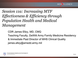 Session 11a: Increasing MTF
Effectiveness & Efficiency through
Population Health and Medical
Management
   CDR James Ellzy, MD, CMQ
   Teaching Faculty, DeWitt Army Family Medicine Residency
   & Immediate Past Director of MHS Clinical Quality
   james.ellzy@amedd.army.mil



                                                       11-1
 