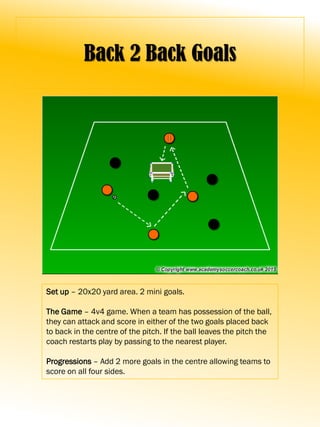 Back 2 Back Goals
Set up – 20x20 yard area. 2 mini goals.
The Game – 4v4 game. When a team has possession of the ball,
they can attack and score in either of the two goals placed back
to back in the centre of the pitch. If the ball leaves the pitch the
coach restarts play by passing to the nearest player.
Progressions – Add 2 more goals in the centre allowing teams to
score on all four sides.
 