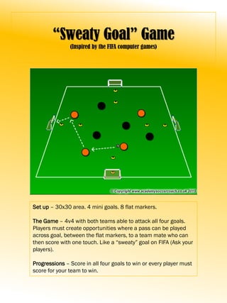 “Sweaty Goal” Game
(Inspired by the FIFA computer games)
Set up – 30x30 area. 4 mini goals. 8 flat markers.
The Game – 4v4 with both teams able to attack all four goals.
Players must create opportunities where a pass can be played
across goal, between the flat markers, to a team mate who can
then score with one touch. Like a “sweaty” goal on FIFA (Ask your
players).
Progressions – Score in all four goals to win or every player must
score for your team to win.
 