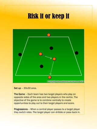 Risk it or keep it
Set up – 20x30 area.
The Game – Each team has two target players who play on
opposite sides of the area and two players in the centre. The
objective of the game is to combine centrally to create
opportunities to play out to their target players and score.
Progressions – When a central player passes to a target player
they switch roles. The target player can dribble or pass back in.
 