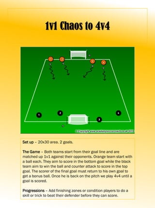 1v1 Chaos to 4v4
Set up – 20x30 area. 2 goals.
The Game – Both teams start from their goal line and are
matched up 1v1 against their opponents. Orange team start with
a ball each. They aim to score in the bottom goal while the black
team aim to win the ball and counter attack to score in the top
goal. The scorer of the final goal must return to his own goal to
get a bonus ball. Once he is back on the pitch we play 4v4 until a
goal is scored.
Progressions – Add finishing zones or condition players to do a
skill or trick to beat their defender before they can score.
 