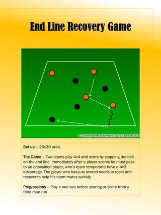 End Line Recovery Game
Set up – 20x30 area.
The Game – Two teams play 4v4 and score by stopping the ball
on the end line. Immediately after a player scores he must pass
to an opposition player, who’s team temporarily have a 4v3
advantage. The player who has just scored needs to react and
recover to help his team mates quickly.
Progressions – Play a one two before scoring or score from a
third man run.
 