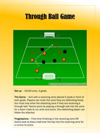 Through Ball Game
Set up – 20x30 area. 2 goals.
The Game – 4v4 with a receiving zone placed 5 yards in front of
both goals. Players can enter the zone they are defending freely
but must only enter the attacking zone if they are receiving a
through ball. Teams score by playing a through ball into the zone
for a team mate to run onto and score. One defending player can
follow the attacker.
Progressions – First time finishing in the receiving zone OR
teams look to drop a ball over the top into the receiving zone for
a runner to score.
 
