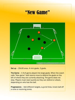 “New Game”
Set up – 20x30 area. 4 mini goals. 2 goals.
The Game – A 4v4 game played into large goals. When the coach
calls “New game” both teams move to defend the goals on the
left of where they are currently attacking. The game does not
stop. Players must react quickly so they can defend or attack,
depending on who has the ball.
Progressions – Add different targets, e.g end lines, knock ball off
a cone or receiving zones.
 