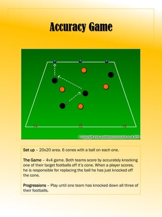 Accuracy Game
Set up – 20x20 area. 6 cones with a ball on each one.
The Game – 4v4 game. Both teams score by accurately knocking
one of their target footballs off it’s cone. When a player scores,
he is responsible for replacing the ball he has just knocked off
the cone.
Progressions – Play until one team has knocked down all three of
their footballs.
 