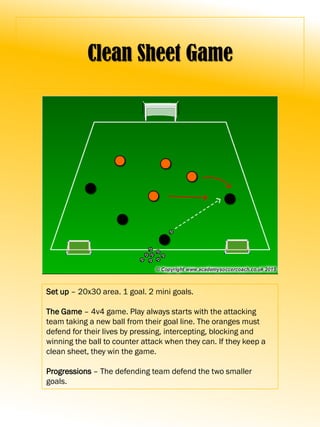 Clean Sheet Game
Set up – 20x30 area. 1 goal. 2 mini goals.
The Game – 4v4 game. Play always starts with the attacking
team taking a new ball from their goal line. The oranges must
defend for their lives by pressing, intercepting, blocking and
winning the ball to counter attack when they can. If they keep a
clean sheet, they win the game.
Progressions – The defending team defend the two smaller
goals.
 