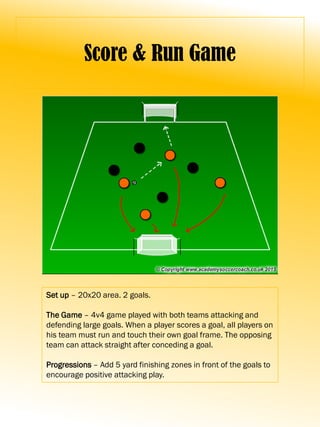 Score & Run Game
Set up – 20x20 area. 2 goals.
The Game – 4v4 game played with both teams attacking and
defending large goals. When a player scores a goal, all players on
his team must run and touch their own goal frame. The opposing
team can attack straight after conceding a goal.
Progressions – Add 5 yard finishing zones in front of the goals to
encourage positive attacking play.
 