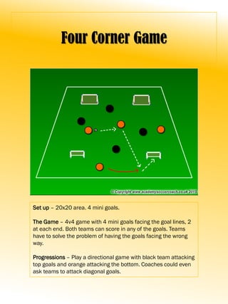 Four Corner Game
Set up – 20x20 area. 4 mini goals.
The Game – 4v4 game with 4 mini goals facing the goal lines, 2
at each end. Both teams can score in any of the goals. Teams
have to solve the problem of having the goals facing the wrong
way.
Progressions – Play a directional game with black team attacking
top goals and orange attacking the bottom. Coaches could even
ask teams to attack diagonal goals.
 