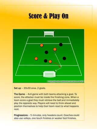 Score & Play On
Set up – 20x30 area. 2 goals.
The Game – 4v4 game with both teams attacking a goal. To
score, the attacker must be inside the finishing zone. When a
team score a goal they must retrieve the ball and immediately
play the opposite way. Players will need to think ahead and
position themselves to help their team react to what happens
next.
Progressions – 5 minutes, only headers count. Coaches could
also use volleys, one touch finishes or weaker foot finishes.
 