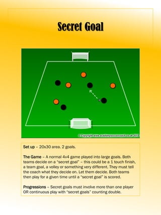Secret Goal
Set up – 20x30 area. 2 goals.
The Game – A normal 4v4 game played into large goals. Both
teams decide on a “secret goal” – this could be a 1 touch finish,
a team goal, a volley or something very different. They must tell
the coach what they decide on. Let them decide. Both teams
then play for a given time until a “secret goal” is scored.
Progressions – Secret goals must involve more than one player
OR continuous play with “secret goals” counting double.
 