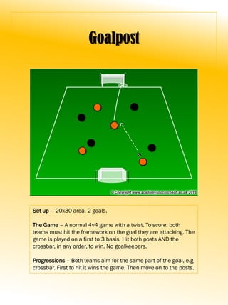 Goalpost
Set up – 20x30 area. 2 goals.
The Game – A normal 4v4 game with a twist. To score, both
teams must hit the framework on the goal they are attacking. The
game is played on a first to 3 basis. Hit both posts AND the
crossbar, in any order, to win. No goalkeepers.
Progressions – Both teams aim for the same part of the goal, e.g
crossbar. First to hit it wins the game. Then move on to the posts.
 