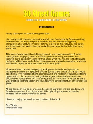 30 Street Games
Taking 4v4 Games Back To The Streets
Introduction
Firstly, thank you for downloading this book.
Like many youth coaches across the world, I am fascinated by Dutch coaching
methods and the way their youth coaches use 4v4 small sided games,
alongside high quality technical coaching, to develop their players. The Dutch
youth development system has an unrivalled conveyor belt of talent for many
years now.
This idea of organising the children to play in, and take ownership of, small
sided games, engaging them in different problem solving scenarios, has
inspired me to collate my ideas for this book. What you will see in the following
pages is nothing new and a lot of these games are based on playground games
we all used to play as kids at school and in local parks.
Modern research shows that playing 4v4 games is statistically proven to
increase the amount of opposed touches young players have on the ball. More
specifically, 4v4 research shows an increase in the number of passes, dribbling
opportunities, 1v1 exposure and goal scoring opportunities by as much as
200% when compared to 7v7 and 9v9 games. In my opinion, 4v4 games are a
vital practical learning tool in any young player’s development, at any level of the
game.
All the games in this book are aimed at young players in the pre-academy and
foundation phase - 6 to 11 years old. Although, all games can be used or
adapted to suit older players and adults.
I hope you enjoy the sessions and content of the book.
Ben Trinder
Twitter: @BenTrinds
 