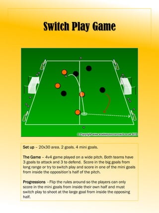 Switch Play Game
Set up – 20x30 area. 2 goals. 4 mini goals.
The Game – 4v4 game played on a wide pitch. Both teams have
3 goals to attack and 3 to defend. Score in the big goals from
long range or try to switch play and score in one of the mini goals
from inside the opposition’s half of the pitch.
Progressions - Flip the rules around so the players can only
score in the mini goals from inside their own half and must
switch play to shoot at the large goal from inside the opposing
half.
 