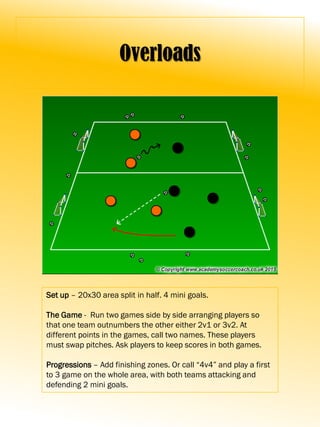 Overloads
Set up – 20x30 area split in half. 4 mini goals.
The Game - Run two games side by side arranging players so
that one team outnumbers the other either 2v1 or 3v2. At
different points in the games, call two names. These players
must swap pitches. Ask players to keep scores in both games.
Progressions – Add finishing zones. Or call “4v4” and play a first
to 3 game on the whole area, with both teams attacking and
defending 2 mini goals.
 