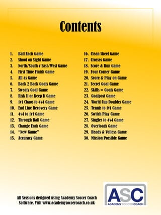 Contents
1. Ball Each Game
2. Shoot on Sight Game
3. North/South v East/West Game
4. First Time Finish Game
5. All 4s Game
6. Back 2 Back Goals Game
7. Sweaty Goal Game
8. Risk It or Keep It Game
9. 1v1 Chaos to 4v4 Game
10. End Line Recovery Game
11. 4v4 to 1v1 Game
12. Through Ball Game
13. Change Ends Game
14. “New Game”
15. Accuracy Game
16. Clean Sheet Game
17. Crosses Game
18. Score & Run Game
19. Four Corner Game
20. Score & Play on Game
21. Secret Goal Game
22. Skills = Goals Game
23. Goalpost Game
24. World Cup Doubles Game
25. Tennis to 1v1 Game
26. Switch Play Game
27. Singles to 4v4 Game
28. Overloads Game
29. Heads & Volleys Game
30. Mission Possible Game
All Sessions designed using Academy Soccer Coach
Software. Visit www.academysoccercoach.co.uk
 