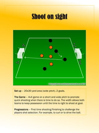Shoot on sight
Set up – 20x30 yard area (wide pitch). 2 goals.
The Game – 4v4 game on a short and wide pitch to promote
quick shooting when there is time to do so. The width allows both
teams to keep possession until the time is right to shoot at goal.
Progressions – First time shooting/finishing to challenge the
players shot selection. For example, to curl or to drive the ball.
 