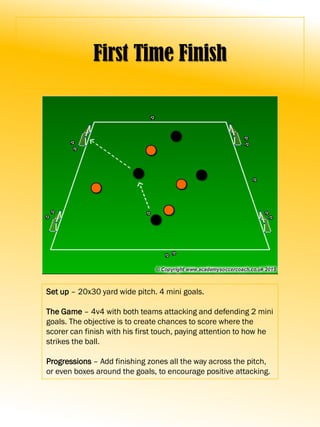First Time Finish
Set up – 20x30 yard wide pitch. 4 mini goals.
The Game – 4v4 with both teams attacking and defending 2 mini
goals. The objective is to create chances to score where the
scorer can finish with his first touch, paying attention to how he
strikes the ball.
Progressions – Add finishing zones all the way across the pitch,
or even boxes around the goals, to encourage positive attacking.
 