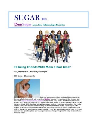 SUGAR INC.
DearDearDearDearSugarSugarSugarSugar Love, Sex, Relationships & AdviceLove, Sex, Relationships & AdviceLove, Sex, Relationships & AdviceLove, Sex, Relationships & Advice
Is Being Friends With Mom a Bad Idea?
Tue, 04/15/2008 - 8:00am by DearSugar
365 Views - 29 comments
Relationships between mothers and their children have always
been complicated, but according to an article in Reuters yesterday, the growing number of moms who
want to be best friends with their children is only making things worse. The article quotes Stephen
Poulter, a clinical psychologist focusing on family relationships, saying: I need the parents to recognize that
they are not their child's friend and get their kids' respect and then the kids can separate from their mother
and move forward in their life and not feel they are responsible for their mother. I'm no expert in this
subject, so although I do agree that a mother/child relationship in which the mother is dependent on her
child for friendship is likely to lead to emotional issues, I do think creating a friendship with your mom as an
adult can be a good thing. Does your own experience echo the expert's opinion? Is being friends with your
mom a bad idea?
 