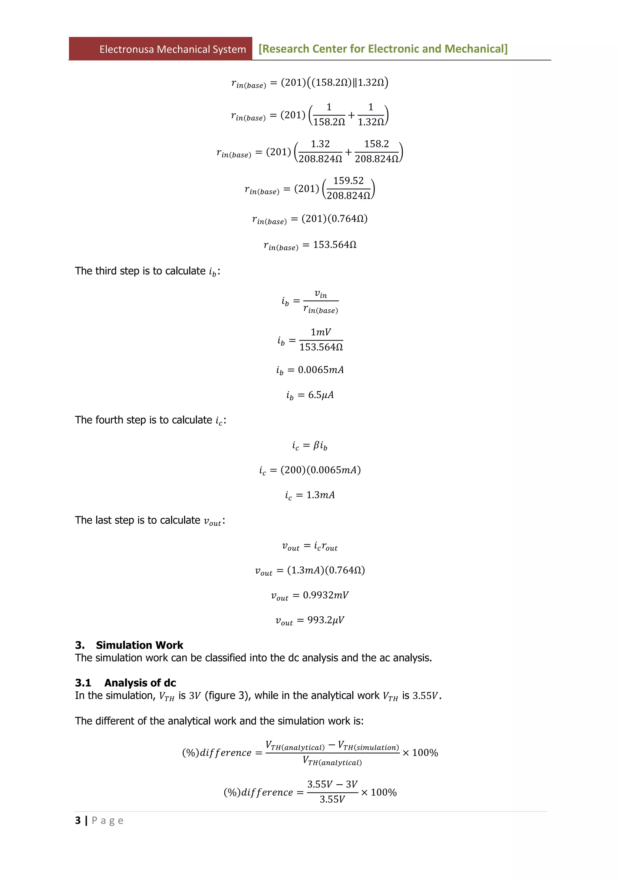 Electronusa Mechanical System [Research Center for Electronic and Mechanical]
3 | P a g e
‫ݎ‬௜௡ሺ௕௔௦௘ሻ ൌ ሺ201ሻ൫ሺ158.2Ωሻԡ1.32Ω൯
‫ݎ‬௜௡ሺ௕௔௦௘ሻ ൌ ሺ201ሻ ൬
1
158.2Ω
൅
1
1.32Ω
൰
‫ݎ‬௜௡ሺ௕௔௦௘ሻ ൌ ሺ201ሻ ൬
1.32
208.824Ω
൅
158.2
208.824Ω
൰
‫ݎ‬௜௡ሺ௕௔௦௘ሻ ൌ ሺ201ሻ ൬
159.52
208.824Ω
൰
‫ݎ‬௜௡ሺ௕௔௦௘ሻ ൌ ሺ201ሻሺ0.764Ωሻ
‫ݎ‬௜௡ሺ௕௔௦௘ሻ ൌ 153.564Ω
The third step is to calculate ݅௕:
݅௕ ൌ
‫ݒ‬௜௡
‫ݎ‬௜௡ሺ௕௔௦௘ሻ
݅௕ ൌ
1ܸ݉
153.564Ω
݅௕ ൌ 0.0065݉‫ܣ‬
݅௕ ൌ 6.5ߤ‫ܣ‬
The fourth step is to calculate ݅௖:
݅௖ ൌ ߚ݅௕
݅௖ ൌ ሺ200ሻሺ0.0065݉‫ܣ‬ሻ
݅௖ ൌ 1.3݉‫ܣ‬
The last step is to calculate ‫ݒ‬௢௨௧:
‫ݒ‬௢௨௧ ൌ ݅௖‫ݎ‬௢௨௧
‫ݒ‬௢௨௧ ൌ ሺ1.3݉‫ܣ‬ሻሺ0.764Ωሻ
‫ݒ‬௢௨௧ ൌ 0.9932ܸ݉
‫ݒ‬௢௨௧ ൌ 993.2ߤܸ
3. Simulation Work
The simulation work can be classified into the dc analysis and the ac analysis.
3.1 Analysis of dc
In the simulation, ்ܸு is 3ܸ (figure 3), while in the analytical work ்ܸு is 3.55ܸ.
The different of the analytical work and the simulation work is:
ሺ%ሻ݂݂݀݅݁‫݁ܿ݊݁ݎ‬ ൌ
்ܸுሺ௔௡௔௟௬௧௜௖௔௟ሻ െ ்ܸுሺ௦௜௠௨௟௔௧௜௢௡ሻ
்ܸுሺ௔௡௔௟௬௧௜௖௔௟ሻ
ൈ 100%
ሺ%ሻ݂݂݀݅݁‫݁ܿ݊݁ݎ‬ ൌ
3.55ܸ െ 3ܸ
3.55ܸ
ൈ 100%
 