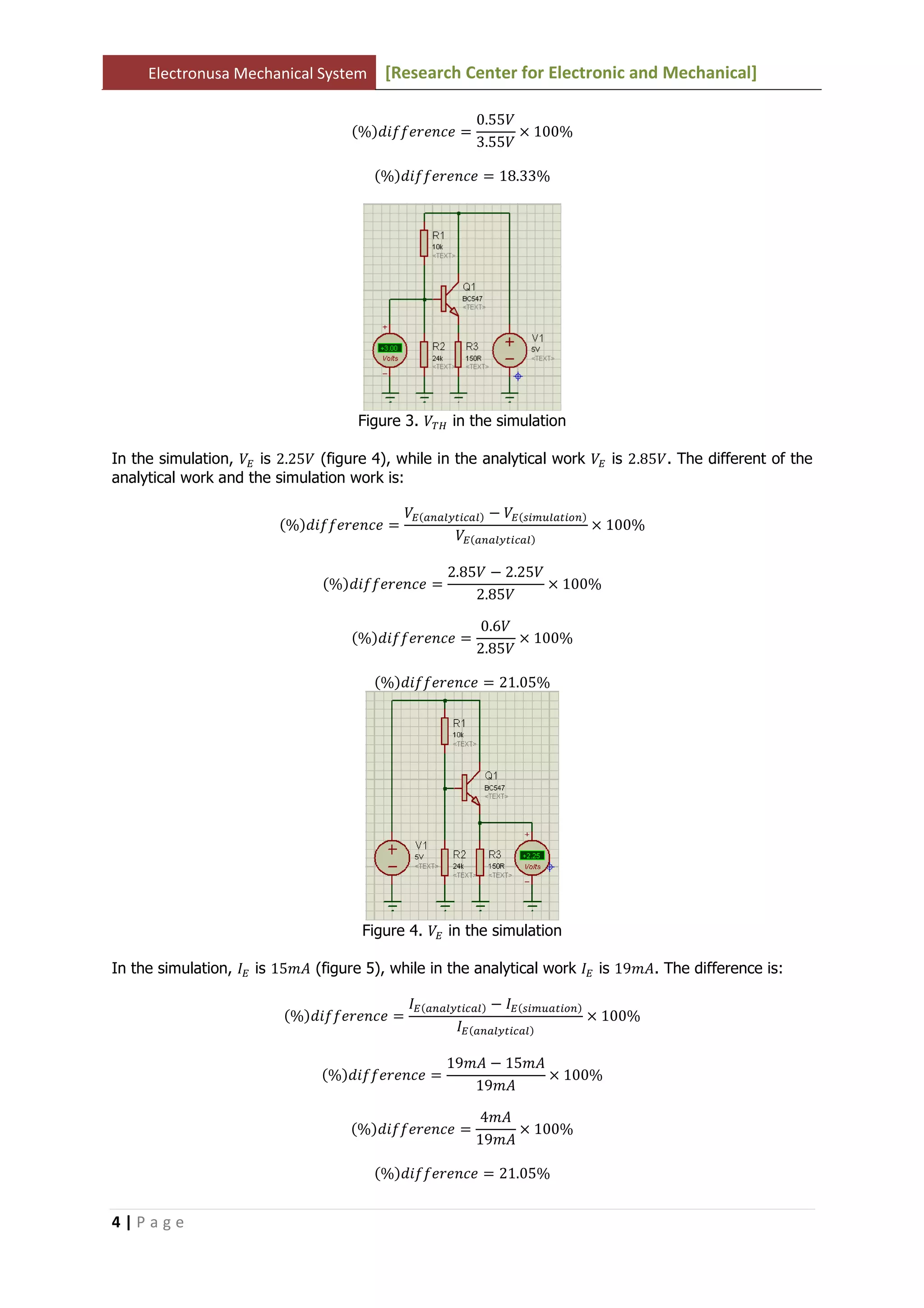 Electronusa Mechanical System [Research Center for Electronic and Mechanical]
4 | P a g e
ሺ%ሻ݂݂݀݅݁‫݁ܿ݊݁ݎ‬ ൌ
0.55ܸ
3.55ܸ
ൈ 100%
ሺ%ሻ݂݂݀݅݁‫݁ܿ݊݁ݎ‬ ൌ 18.33%
Figure 3. ்ܸு in the simulation
In the simulation, ܸா is 2.25ܸ (figure 4), while in the analytical work ܸா is 2.85ܸ. The different of the
analytical work and the simulation work is:
ሺ%ሻ݂݂݀݅݁‫݁ܿ݊݁ݎ‬ ൌ
ܸாሺ௔௡௔௟௬௧௜௖௔௟ሻ െ ܸாሺ௦௜௠௨௟௔௧௜௢௡ሻ
ܸாሺ௔௡௔௟௬௧௜௖௔௟ሻ
ൈ 100%
ሺ%ሻ݂݂݀݅݁‫݁ܿ݊݁ݎ‬ ൌ
2.85ܸ െ 2.25ܸ
2.85ܸ
ൈ 100%
ሺ%ሻ݂݂݀݅݁‫݁ܿ݊݁ݎ‬ ൌ
0.6ܸ
2.85ܸ
ൈ 100%
ሺ%ሻ݂݂݀݅݁‫݁ܿ݊݁ݎ‬ ൌ 21.05%
Figure 4. ܸா in the simulation
In the simulation, ‫ܫ‬ா is 15݉‫ܣ‬ (figure 5), while in the analytical work ‫ܫ‬ா is 19݉‫.ܣ‬ The difference is:
ሺ%ሻ݂݂݀݅݁‫݁ܿ݊݁ݎ‬ ൌ
‫ܫ‬ாሺ௔௡௔௟௬௧௜௖௔௟ሻ െ ‫ܫ‬ாሺ௦௜௠௨௔௧௜௢௡ሻ
‫ܫ‬ாሺ௔௡௔௟௬௧௜௖௔௟ሻ
ൈ 100%
ሺ%ሻ݂݂݀݅݁‫݁ܿ݊݁ݎ‬ ൌ
19݉‫ܣ‬ െ 15݉‫ܣ‬
19݉‫ܣ‬
ൈ 100%
ሺ%ሻ݂݂݀݅݁‫݁ܿ݊݁ݎ‬ ൌ
4݉‫ܣ‬
19݉‫ܣ‬
ൈ 100%
ሺ%ሻ݂݂݀݅݁‫݁ܿ݊݁ݎ‬ ൌ 21.05%
 