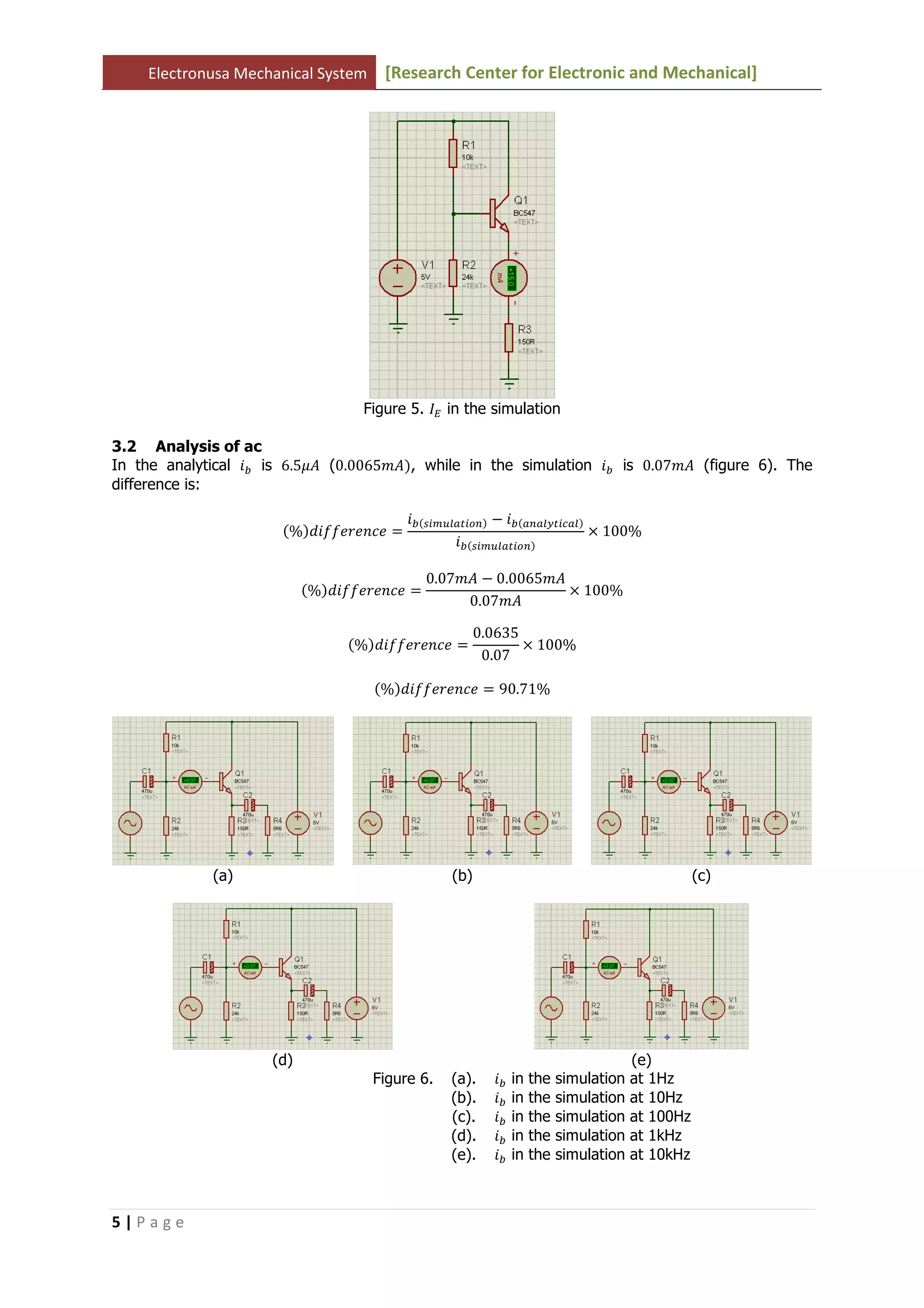 Electronusa Mechanical System [Research Center for Electronic and Mechanical]
5 | P a g e
Figure 5. ‫ܫ‬ா in the simulation
3.2 Analysis of ac
In the analytical ݅௕ is 6.5ߤ‫ܣ‬ (0.0065݉‫ܣ‬ሻ, while in the simulation ݅௕ is 0.07݉‫ܣ‬ (figure 6). The
difference is:
ሺ%ሻ݂݂݀݅݁‫݁ܿ݊݁ݎ‬ ൌ
݅௕ሺ௦௜௠௨௟௔௧௜௢௡ሻ െ ݅௕ሺ௔௡௔௟௬௧௜௖௔௟ሻ
݅௕ሺ௦௜௠௨௟௔௧௜௢௡ሻ
ൈ 100%
ሺ%ሻ݂݂݀݅݁‫݁ܿ݊݁ݎ‬ ൌ
0.07݉‫ܣ‬ െ 0.0065݉‫ܣ‬
0.07݉‫ܣ‬
ൈ 100%
ሺ%ሻ݂݂݀݅݁‫݁ܿ݊݁ݎ‬ ൌ
0.0635
0.07
ൈ 100%
ሺ%ሻ݂݂݀݅݁‫݁ܿ݊݁ݎ‬ ൌ 90.71%
(a) (b) (c)
(d) (e)
Figure 6. (a). ݅௕ in the simulation at 1Hz
(b). ݅௕ in the simulation at 10Hz
(c). ݅௕ in the simulation at 100Hz
(d). ݅௕ in the simulation at 1kHz
(e). ݅௕ in the simulation at 10kHz
 