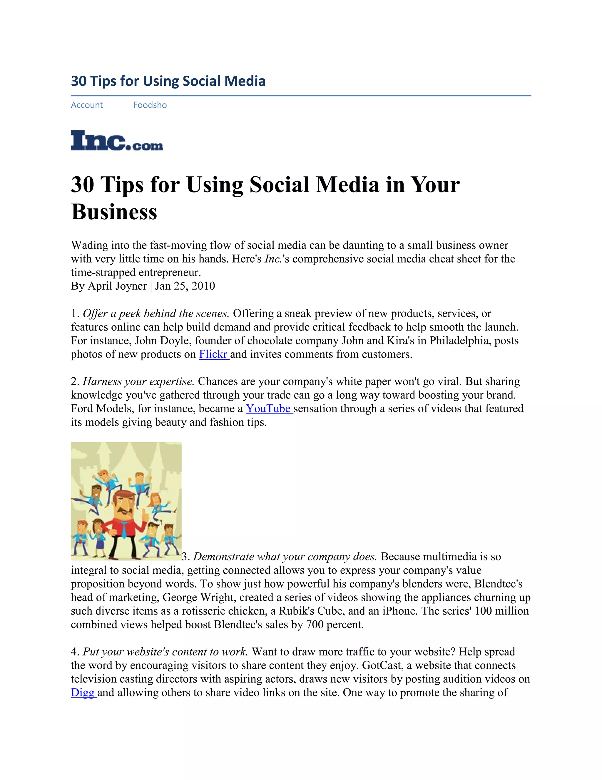 30 Tips for Using Social Media
Account      Foodsho




30 Tips for Using Social Media in Your
Business
Wading into the fast-moving flow of social media can be daunting to a small business owner
with very little time on his hands. Here's Inc.'s comprehensive social media cheat sheet for the
time-strapped entrepreneur.
By April Joyner | Jan 25, 2010

1. Offer a peek behind the scenes. Offering a sneak preview of new products, services, or
features online can help build demand and provide critical feedback to help smooth the launch.
For instance, John Doyle, founder of chocolate company John and Kira's in Philadelphia, posts
photos of new products on Flickr and invites comments from customers.

2. Harness your expertise. Chances are your company's white paper won't go viral. But sharing
knowledge you've gathered through your trade can go a long way toward boosting your brand.
Ford Models, for instance, became a YouTube sensation through a series of videos that featured
its models giving beauty and fashion tips.




                        3. Demonstrate what your company does. Because multimedia is so
integral to social media, getting connected allows you to express your company's value
proposition beyond words. To show just how powerful his company's blenders were, Blendtec's
head of marketing, George Wright, created a series of videos showing the appliances churning up
such diverse items as a rotisserie chicken, a Rubik's Cube, and an iPhone. The series' 100 million
combined views helped boost Blendtec's sales by 700 percent.

4. Put your website's content to work. Want to draw more traffic to your website? Help spread
the word by encouraging visitors to share content they enjoy. GotCast, a website that connects
television casting directors with aspiring actors, draws new visitors by posting audition videos on
Digg and allowing others to share video links on the site. One way to promote the sharing of
 
