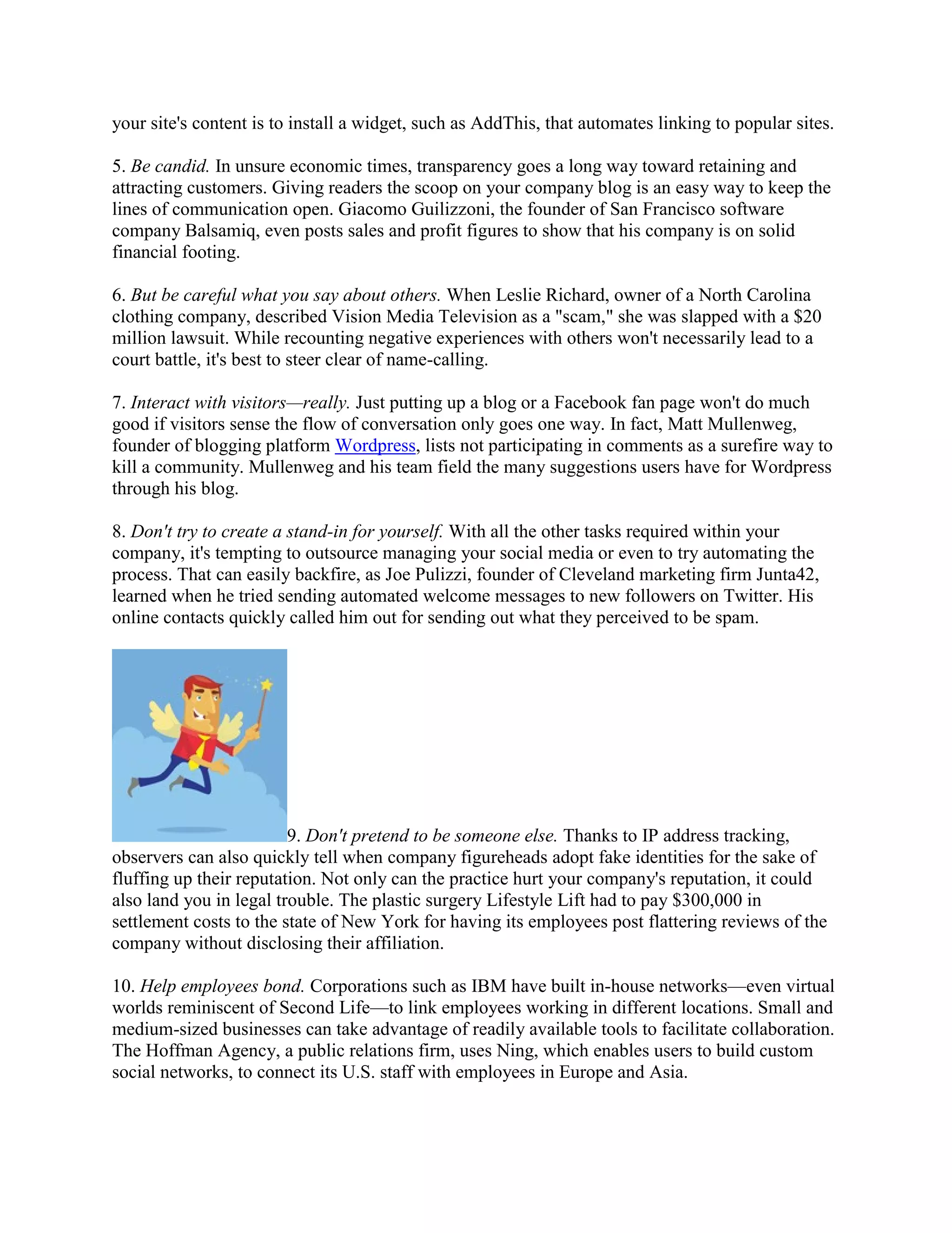 your site's content is to install a widget, such as AddThis, that automates linking to popular sites.

5. Be candid. In unsure economic times, transparency goes a long way toward retaining and
attracting customers. Giving readers the scoop on your company blog is an easy way to keep the
lines of communication open. Giacomo Guilizzoni, the founder of San Francisco software
company Balsamiq, even posts sales and profit figures to show that his company is on solid
financial footing.

6. But be careful what you say about others. When Leslie Richard, owner of a North Carolina
clothing company, described Vision Media Television as a "scam," she was slapped with a $20
million lawsuit. While recounting negative experiences with others won't necessarily lead to a
court battle, it's best to steer clear of name-calling.

7. Interact with visitors—really. Just putting up a blog or a Facebook fan page won't do much
good if visitors sense the flow of conversation only goes one way. In fact, Matt Mullenweg,
founder of blogging platform Wordpress, lists not participating in comments as a surefire way to
kill a community. Mullenweg and his team field the many suggestions users have for Wordpress
through his blog.

8. Don't try to create a stand-in for yourself. With all the other tasks required within your
company, it's tempting to outsource managing your social media or even to try automating the
process. That can easily backfire, as Joe Pulizzi, founder of Cleveland marketing firm Junta42,
learned when he tried sending automated welcome messages to new followers on Twitter. His
online contacts quickly called him out for sending out what they perceived to be spam.




                         9. Don't pretend to be someone else. Thanks to IP address tracking,
observers can also quickly tell when company figureheads adopt fake identities for the sake of
fluffing up their reputation. Not only can the practice hurt your company's reputation, it could
also land you in legal trouble. The plastic surgery Lifestyle Lift had to pay $300,000 in
settlement costs to the state of New York for having its employees post flattering reviews of the
company without disclosing their affiliation.

10. Help employees bond. Corporations such as IBM have built in-house networks—even virtual
worlds reminiscent of Second Life—to link employees working in different locations. Small and
medium-sized businesses can take advantage of readily available tools to facilitate collaboration.
The Hoffman Agency, a public relations firm, uses Ning, which enables users to build custom
social networks, to connect its U.S. staff with employees in Europe and Asia.
 