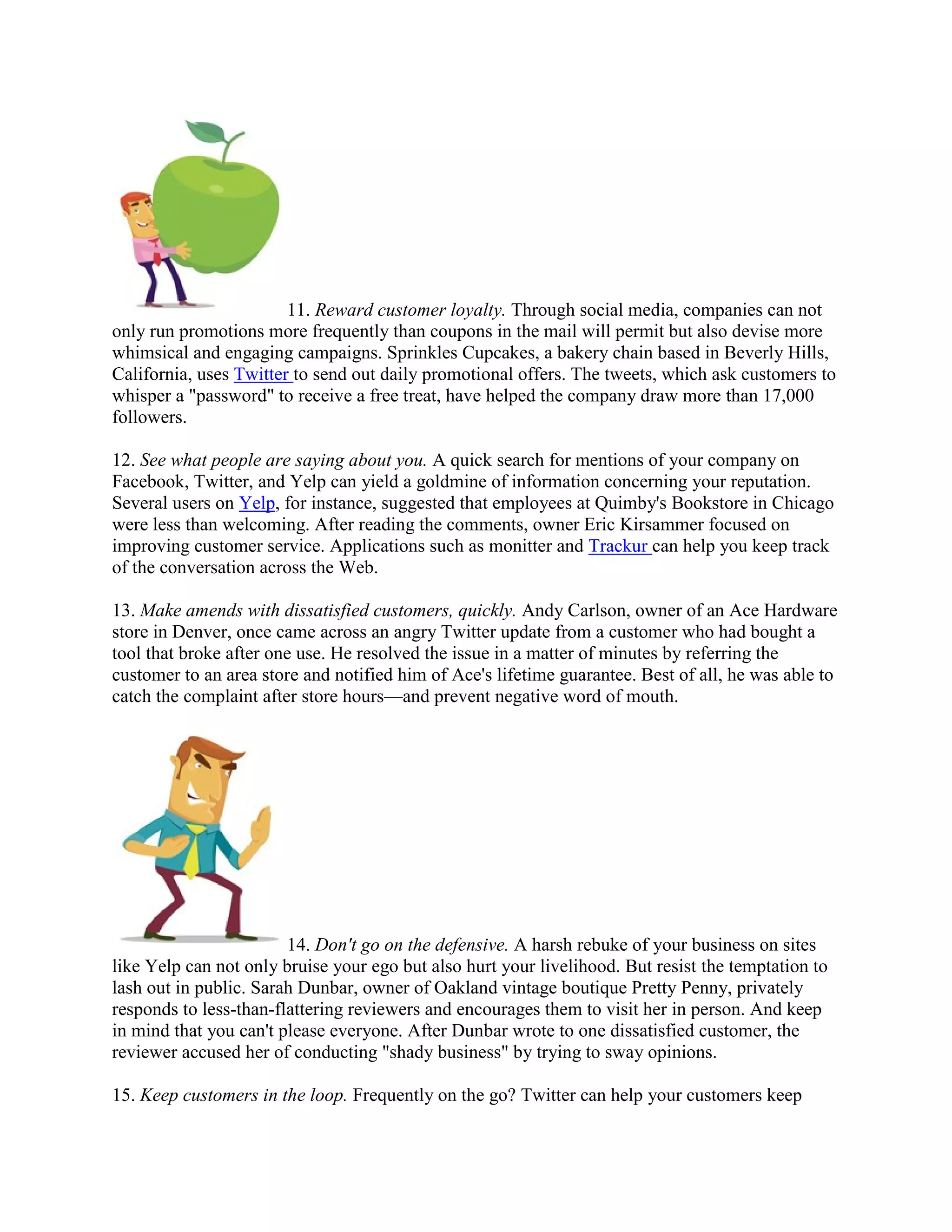 11. Reward customer loyalty. Through social media, companies can not
only run promotions more frequently than coupons in the mail will permit but also devise more
whimsical and engaging campaigns. Sprinkles Cupcakes, a bakery chain based in Beverly Hills,
California, uses Twitter to send out daily promotional offers. The tweets, which ask customers to
whisper a "password" to receive a free treat, have helped the company draw more than 17,000
followers.

12. See what people are saying about you. A quick search for mentions of your company on
Facebook, Twitter, and Yelp can yield a goldmine of information concerning your reputation.
Several users on Yelp, for instance, suggested that employees at Quimby's Bookstore in Chicago
were less than welcoming. After reading the comments, owner Eric Kirsammer focused on
improving customer service. Applications such as monitter and Trackur can help you keep track
of the conversation across the Web.

13. Make amends with dissatisfied customers, quickly. Andy Carlson, owner of an Ace Hardware
store in Denver, once came across an angry Twitter update from a customer who had bought a
tool that broke after one use. He resolved the issue in a matter of minutes by referring the
customer to an area store and notified him of Ace's lifetime guarantee. Best of all, he was able to
catch the complaint after store hours—and prevent negative word of mouth.




                        14. Don't go on the defensive. A harsh rebuke of your business on sites
like Yelp can not only bruise your ego but also hurt your livelihood. But resist the temptation to
lash out in public. Sarah Dunbar, owner of Oakland vintage boutique Pretty Penny, privately
responds to less-than-flattering reviewers and encourages them to visit her in person. And keep
in mind that you can't please everyone. After Dunbar wrote to one dissatisfied customer, the
reviewer accused her of conducting "shady business" by trying to sway opinions.

15. Keep customers in the loop. Frequently on the go? Twitter can help your customers keep
 