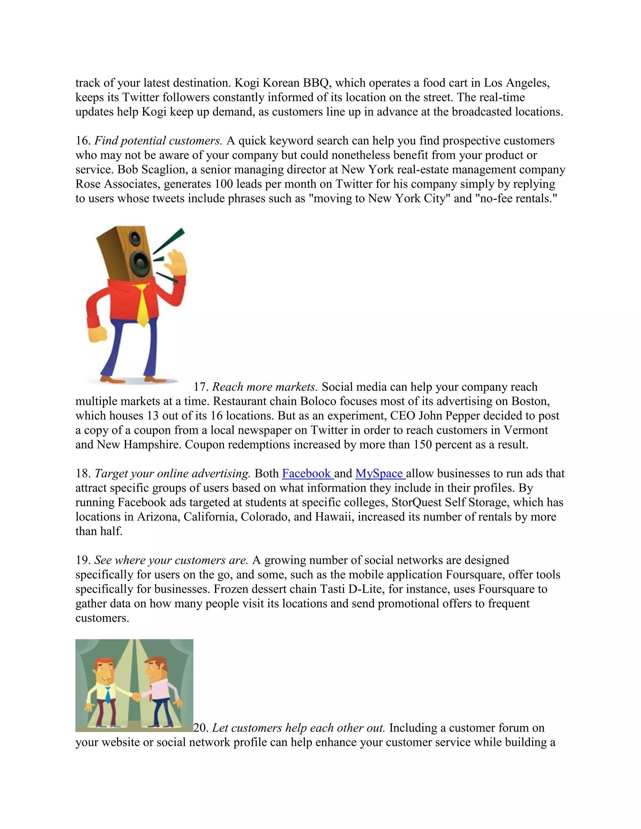 track of your latest destination. Kogi Korean BBQ, which operates a food cart in Los Angeles,
keeps its Twitter followers constantly informed of its location on the street. The real-time
updates help Kogi keep up demand, as customers line up in advance at the broadcasted locations.

16. Find potential customers. A quick keyword search can help you find prospective customers
who may not be aware of your company but could nonetheless benefit from your product or
service. Bob Scaglion, a senior managing director at New York real-estate management company
Rose Associates, generates 100 leads per month on Twitter for his company simply by replying
to users whose tweets include phrases such as "moving to New York City" and "no-fee rentals."




                        17. Reach more markets. Social media can help your company reach
multiple markets at a time. Restaurant chain Boloco focuses most of its advertising on Boston,
which houses 13 out of its 16 locations. But as an experiment, CEO John Pepper decided to post
a copy of a coupon from a local newspaper on Twitter in order to reach customers in Vermont
and New Hampshire. Coupon redemptions increased by more than 150 percent as a result.

18. Target your online advertising. Both Facebook and MySpace allow businesses to run ads that
attract specific groups of users based on what information they include in their profiles. By
running Facebook ads targeted at students at specific colleges, StorQuest Self Storage, which has
locations in Arizona, California, Colorado, and Hawaii, increased its number of rentals by more
than half.

19. See where your customers are. A growing number of social networks are designed
specifically for users on the go, and some, such as the mobile application Foursquare, offer tools
specifically for businesses. Frozen dessert chain Tasti D-Lite, for instance, uses Foursquare to
gather data on how many people visit its locations and send promotional offers to frequent
customers.




                        20. Let customers help each other out. Including a customer forum on
your website or social network profile can help enhance your customer service while building a
 