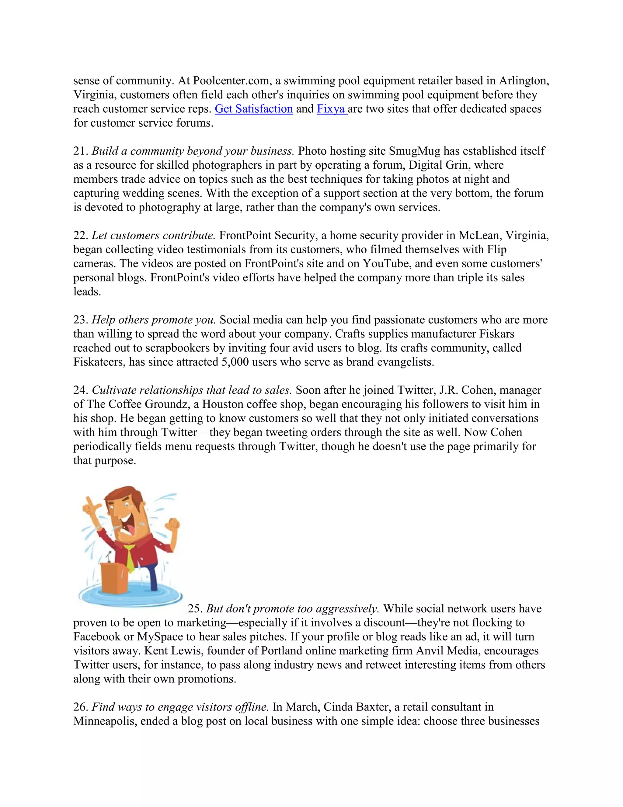 sense of community. At Poolcenter.com, a swimming pool equipment retailer based in Arlington,
Virginia, customers often field each other's inquiries on swimming pool equipment before they
reach customer service reps. Get Satisfaction and Fixya are two sites that offer dedicated spaces
for customer service forums.

21. Build a community beyond your business. Photo hosting site SmugMug has established itself
as a resource for skilled photographers in part by operating a forum, Digital Grin, where
members trade advice on topics such as the best techniques for taking photos at night and
capturing wedding scenes. With the exception of a support section at the very bottom, the forum
is devoted to photography at large, rather than the company's own services.

22. Let customers contribute. FrontPoint Security, a home security provider in McLean, Virginia,
began collecting video testimonials from its customers, who filmed themselves with Flip
cameras. The videos are posted on FrontPoint's site and on YouTube, and even some customers'
personal blogs. FrontPoint's video efforts have helped the company more than triple its sales
leads.

23. Help others promote you. Social media can help you find passionate customers who are more
than willing to spread the word about your company. Crafts supplies manufacturer Fiskars
reached out to scrapbookers by inviting four avid users to blog. Its crafts community, called
Fiskateers, has since attracted 5,000 users who serve as brand evangelists.

24. Cultivate relationships that lead to sales. Soon after he joined Twitter, J.R. Cohen, manager
of The Coffee Groundz, a Houston coffee shop, began encouraging his followers to visit him in
his shop. He began getting to know customers so well that they not only initiated conversations
with him through Twitter—they began tweeting orders through the site as well. Now Cohen
periodically fields menu requests through Twitter, though he doesn't use the page primarily for
that purpose.




                         25. But don't promote too aggressively. While social network users have
proven to be open to marketing—especially if it involves a discount—they're not flocking to
Facebook or MySpace to hear sales pitches. If your profile or blog reads like an ad, it will turn
visitors away. Kent Lewis, founder of Portland online marketing firm Anvil Media, encourages
Twitter users, for instance, to pass along industry news and retweet interesting items from others
along with their own promotions.

26. Find ways to engage visitors offline. In March, Cinda Baxter, a retail consultant in
Minneapolis, ended a blog post on local business with one simple idea: choose three businesses
 