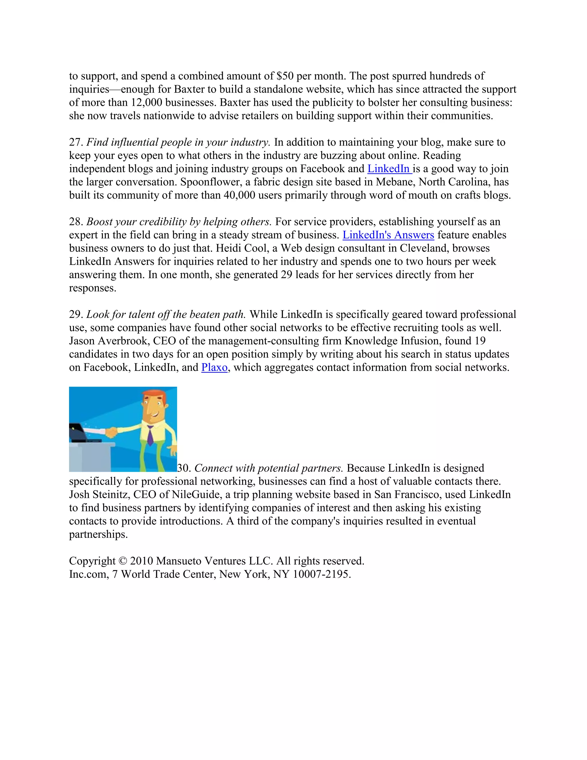 to support, and spend a combined amount of $50 per month. The post spurred hundreds of
inquiries—enough for Baxter to build a standalone website, which has since attracted the support
of more than 12,000 businesses. Baxter has used the publicity to bolster her consulting business:
she now travels nationwide to advise retailers on building support within their communities.

27. Find influential people in your industry. In addition to maintaining your blog, make sure to
keep your eyes open to what others in the industry are buzzing about online. Reading
independent blogs and joining industry groups on Facebook and LinkedIn is a good way to join
the larger conversation. Spoonflower, a fabric design site based in Mebane, North Carolina, has
built its community of more than 40,000 users primarily through word of mouth on crafts blogs.

28. Boost your credibility by helping others. For service providers, establishing yourself as an
expert in the field can bring in a steady stream of business. LinkedIn's Answers feature enables
business owners to do just that. Heidi Cool, a Web design consultant in Cleveland, browses
LinkedIn Answers for inquiries related to her industry and spends one to two hours per week
answering them. In one month, she generated 29 leads for her services directly from her
responses.

29. Look for talent off the beaten path. While LinkedIn is specifically geared toward professional
use, some companies have found other social networks to be effective recruiting tools as well.
Jason Averbrook, CEO of the management-consulting firm Knowledge Infusion, found 19
candidates in two days for an open position simply by writing about his search in status updates
on Facebook, LinkedIn, and Plaxo, which aggregates contact information from social networks.




                         30. Connect with potential partners. Because LinkedIn is designed
specifically for professional networking, businesses can find a host of valuable contacts there.
Josh Steinitz, CEO of NileGuide, a trip planning website based in San Francisco, used LinkedIn
to find business partners by identifying companies of interest and then asking his existing
contacts to provide introductions. A third of the company's inquiries resulted in eventual
partnerships.

Copyright © 2010 Mansueto Ventures LLC. All rights reserved.
Inc.com, 7 World Trade Center, New York, NY 10007-2195.
 