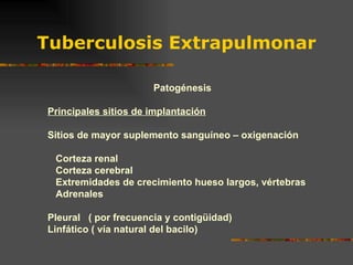 Tuberculosis Extrapulmonar Patogénesis Principales sitios de implantación Sitios de mayor suplemento sanguíneo – oxigenación Corteza renal Corteza cerebral Extremidades de crecimiento hueso largos, vértebras Adrenales Pleural  ( por frecuencia y contigüidad) Linfático ( vía natural del bacilo) 
