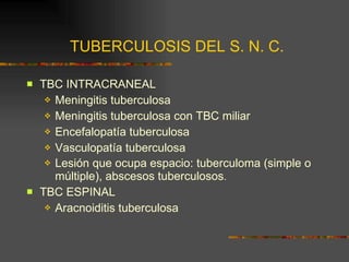 TUBERCULOSIS DEL S. N. C. TBC INTRACRANEAL Meningitis tuberculosa Meningitis tuberculosa con TBC miliar Encefalopatía tuberculosa Vasculopatía tuberculosa Lesión que ocupa espacio: tuberculoma (simple o múltiple), abscesos tuberculosos . TBC ESPINAL Aracnoiditis tuberculosa 