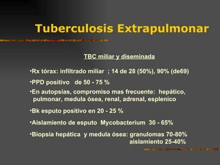 Tuberculosis Extrapulmonar TBC miliar y diseminada Rx tórax: infiltrado miliar  ; 14 de 28 (50%), 90% (de69) PPD positivo  de 50 - 75 % En autopsias, compromiso mas frecuente:  hepático, pulmonar, medula ósea, renal, adrenal, esplenico Bk esputo positivo en 20 - 25 % Aislamiento de esputo  Mycobacterium  30 - 65% Biopsia hepática  y medula ósea: granulomas 70-80%   aislamiento 25-40% 