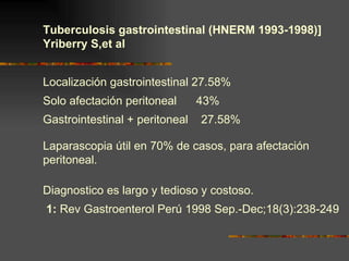 Tuberculosis gastrointestinal (HNERM 1993-1998)] Yriberry S,et al Localización gastrointestinal 27.58%  Solo afectación peritoneal  43% Gastrointestinal + peritoneal  27.58%  Laparascopia útil en 70% de casos, para afectación peritoneal. Diagnostico es largo y tedioso y costoso. 1:  Rev Gastroenterol Perú 1998 Sep.-Dec;18(3):238-249 