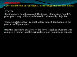 Introduction:
• The main theme of Kanthapura is the struggle for freedom in India
.
Theme:
•Kanthapura is Gandhian novel. The impact of Mahatma Gandhi’s
principals is very brilliantly exhibited in this novel by Raja Rao.
•The action takes place in a small village named Kanthapura in the
province of Mysore state.
•Murthy, the central character of the novel is seen as a Gandhi, who
completely follows Gandhi’s principles of non violence and equality.
 