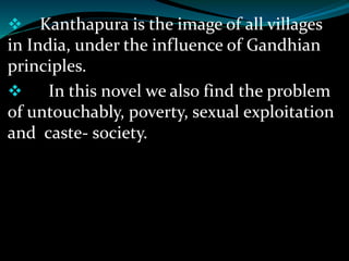  Kanthapura is the image of all villages
in India, under the influence of Gandhian
principles.
 In this novel we also find the problem
of untouchably, poverty, sexual exploitation
and caste- society.
 
