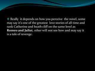  Really it depends on how you perceive the novel, some
may say it’s one of the greatest love stories of all time and
rank Catherine and heath cliff on the same level as
Romeo and Juliet, other will not see how and may say it
is a tale of revenge.
 
