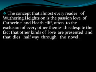  The concept that almost every reader of
Wuthering Heights on is the passion love of
Catherine and Heath cliff, often to the
exclusion of every other theme- this despite the
fact that other kinds of love are presented and
that dies half way through the novel .
 