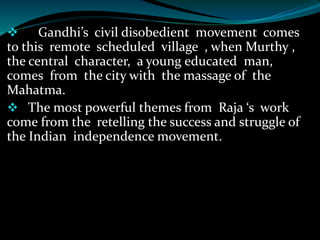  Gandhi’s civil disobedient movement comes
to this remote scheduled village , when Murthy ,
the central character, a young educated man,
comes from the city with the massage of the
Mahatma.
 The most powerful themes from Raja ‘s work
come from the retelling the success and struggle of
the Indian independence movement.
 