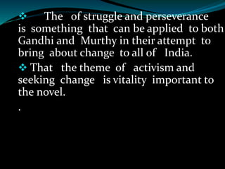  The of struggle and perseverance
is something that can be applied to both
Gandhi and Murthy in their attempt to
bring about change to all of India.
 That the theme of activism and
seeking change is vitality important to
the novel.
.
 